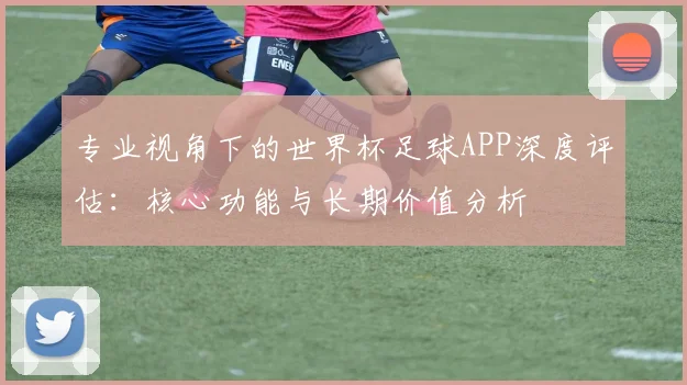 专业视角下的世界杯足球APP深度评估:核心功能与长期价值分析