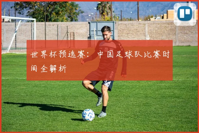 世界杯预选赛：中国足球队比赛时间全解析