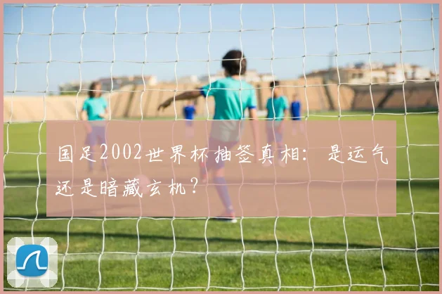 国足2002世界杯抽签真相:是运气还是暗藏玄机?