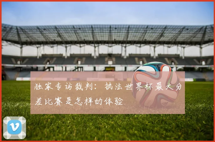 独家专访裁判：执法世界杯最大分差比赛是怎样的体验