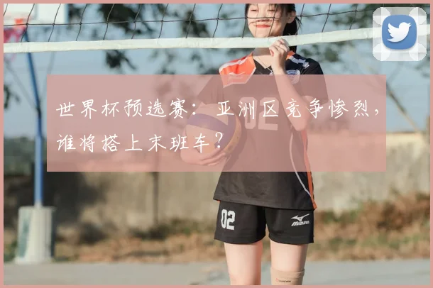 世界杯预选赛：亚洲区竞争惨烈，谁将搭上末班车？