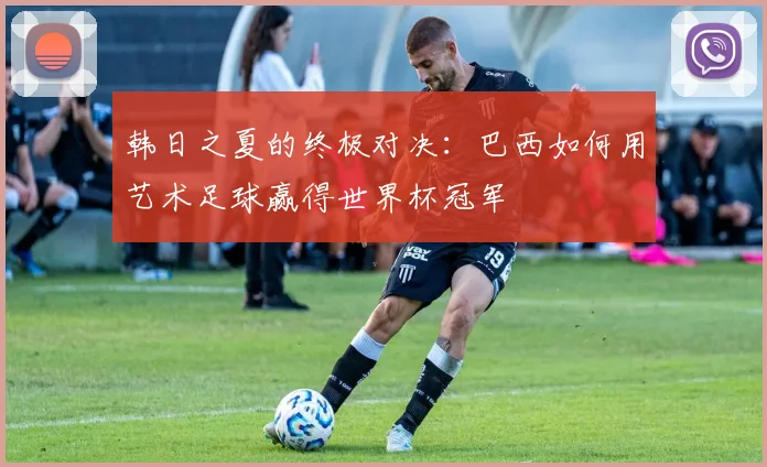 韩日之夏的终极对决：巴西如何用艺术足球赢得世界杯冠军