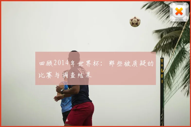 回顾2014年世界杯：那些被质疑的比赛与调查结果