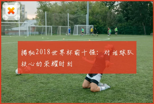 揭秘2018世界杯前十强：对话球队核心的荣耀时刻