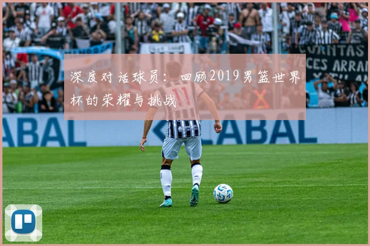 深度对话球员：回顾2019男篮世界杯的荣耀与挑战