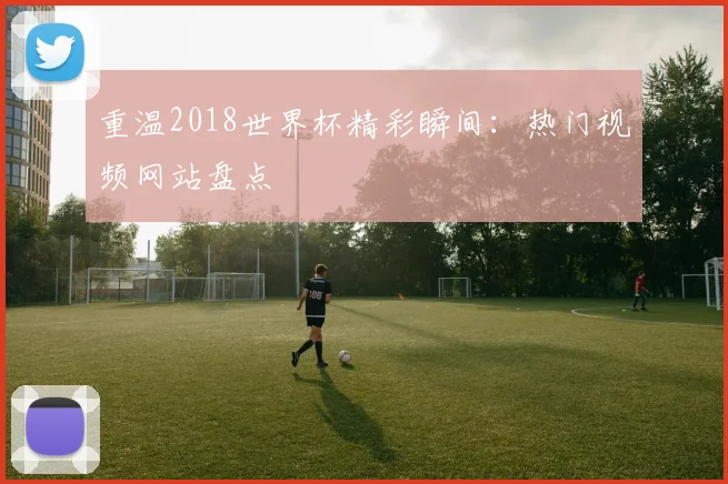 重温2018世界杯精彩瞬间:热门视频网站盘点