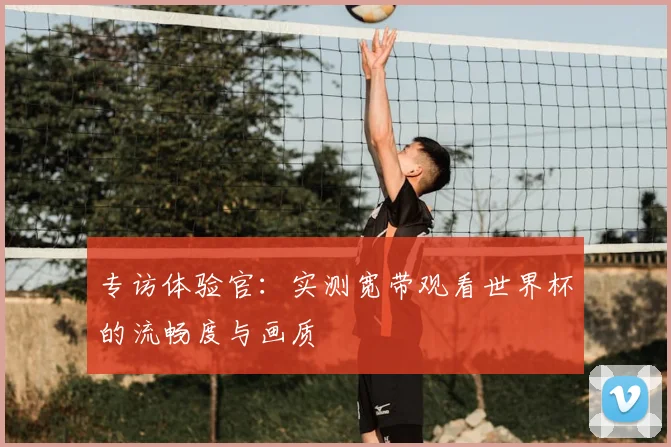专访体验官:实测宽带观看世界杯的流畅度与画质