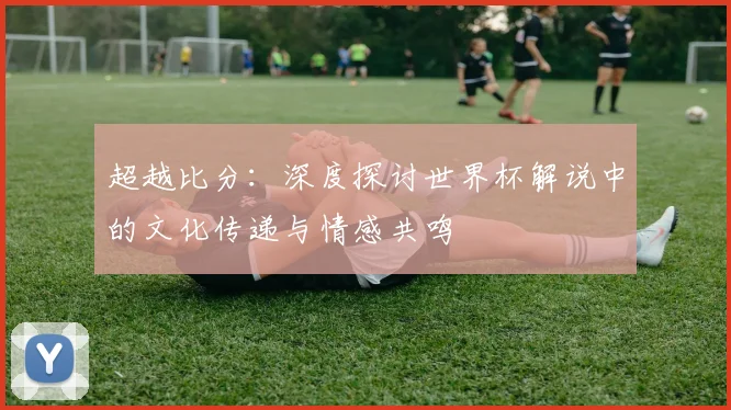 超越比分：深度探讨世界杯解说中的文化传递与情感共鸣