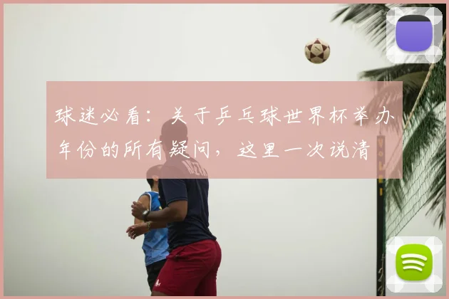 球迷必看：关于乒乓球世界杯举办年份的所有疑问，这里一次说清