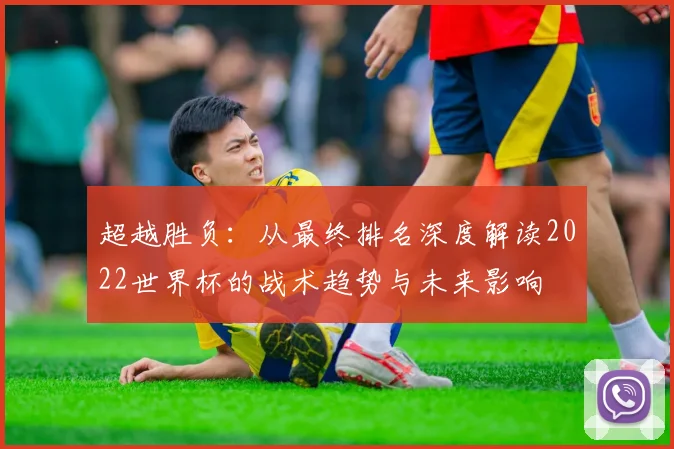 超越胜负：从最终排名深度解读2022世界杯的战术趋势与未来影响
