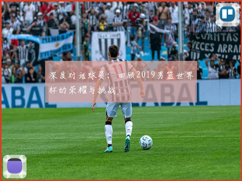 深度对话球员:回顾2019男篮世界杯的荣耀与挑战