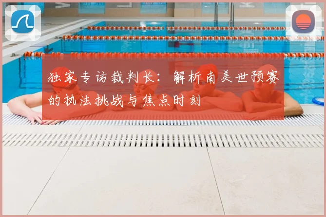 独家专访裁判长:解析南美世预赛的执法挑战与焦点时刻