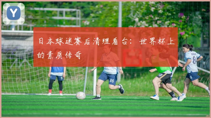 日本球迷赛后清理看台：世界杯上的素质传奇