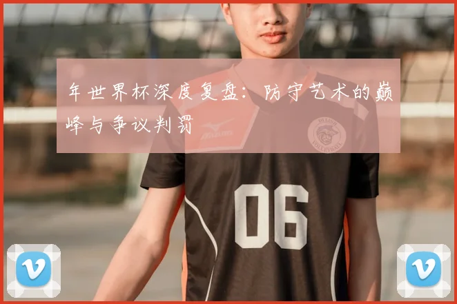 年世界杯深度复盘:防守艺术的巅峰与争议判罚