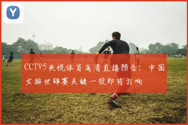 CCTV5央视体育高清直播预告：中国女排世锦赛关键一役即将打响