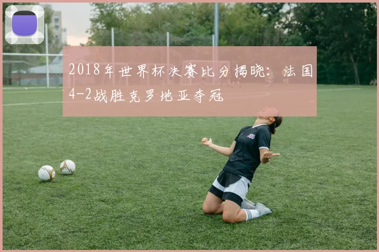 2018年世界杯决赛比分揭晓：法国4-2战胜克罗地亚夺冠