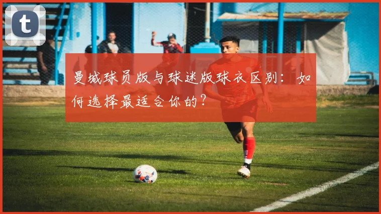 曼城球员版与球迷版球衣区别：如何选择最适合你的？