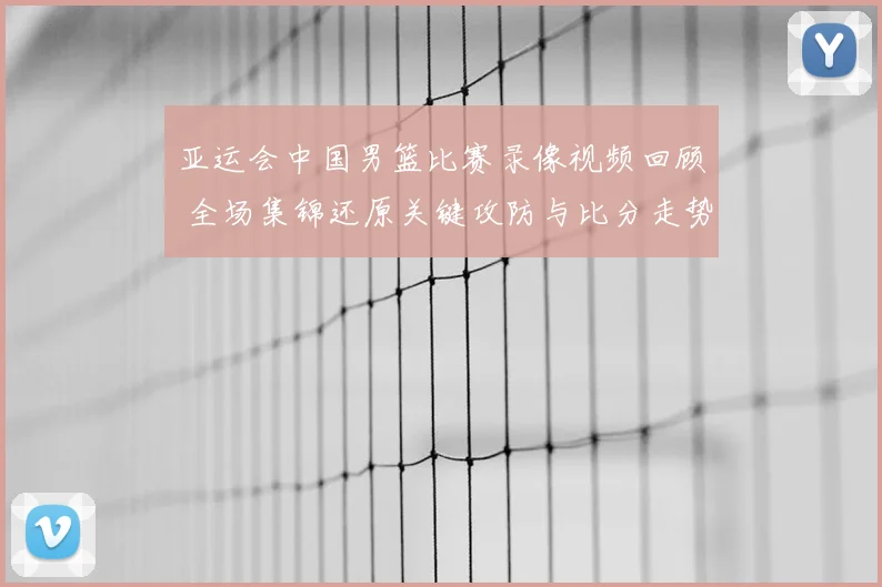 亚运会中国男篮比赛录像视频回顾 全场集锦还原关键攻防与比分走势