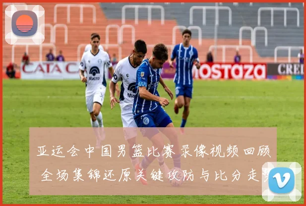 亚运会中国男篮比赛录像视频回顾 全场集锦还原关键攻防与比分走势