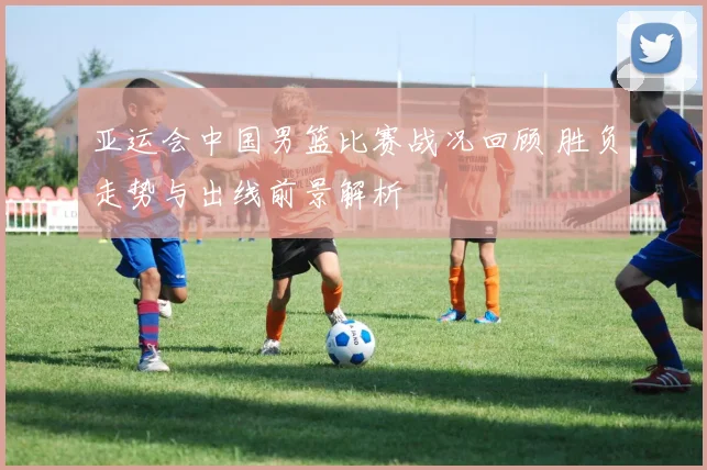 亚运会中国男篮比赛战况回顾 胜负走势与出线前景解析